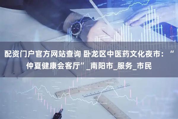 配资门户官方网站查询 卧龙区中医药文化夜市：“仲夏健康会客厅”_南阳市_服务_市民