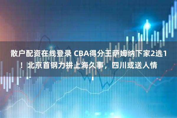 散户配资在线登录 CBA得分王萨姆纳下家2选1！北京首钢力拼上海久事，四川或送人情
