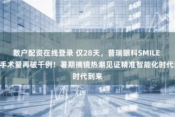 散户配资在线登录 仅28天，普瑞眼科SMILE pro手术量再破千例！暑期摘镜热潮见证精准智能化时代到来