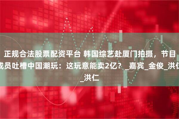正规合法股票配资平台 韩国综艺赴厦门拍摄，节目成员吐槽中国潮玩：这玩意能卖2亿？_嘉宾_金俊_洪仁