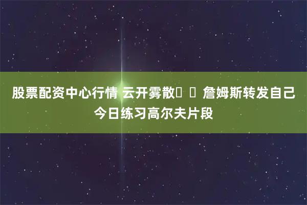 股票配资中心行情 云开雾散☀️詹姆斯转发自己今日练习高尔夫片段
