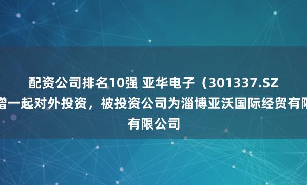 配资公司排名10强 亚华电子（301337.SZ）新增一起对外投资，被投资公司为淄博亚沃国际经贸有限公司