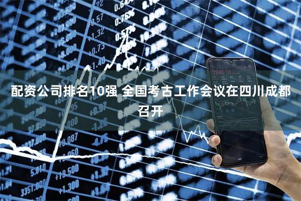 配资公司排名10强 全国考古工作会议在四川成都召开
