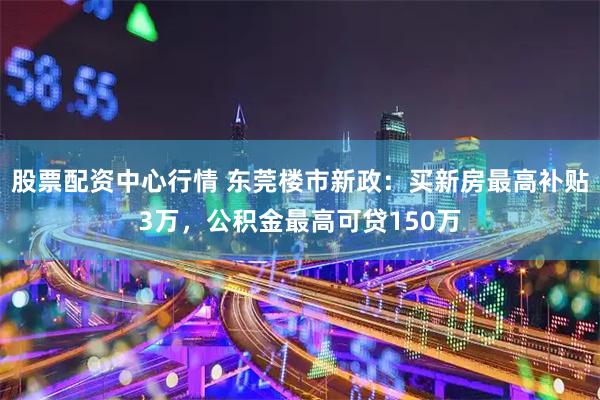 股票配资中心行情 东莞楼市新政：买新房最高补贴3万，公积金最高可贷150万
